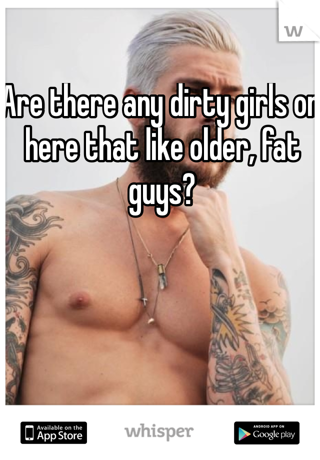 Are there any dirty girls on here that like older, fat guys?