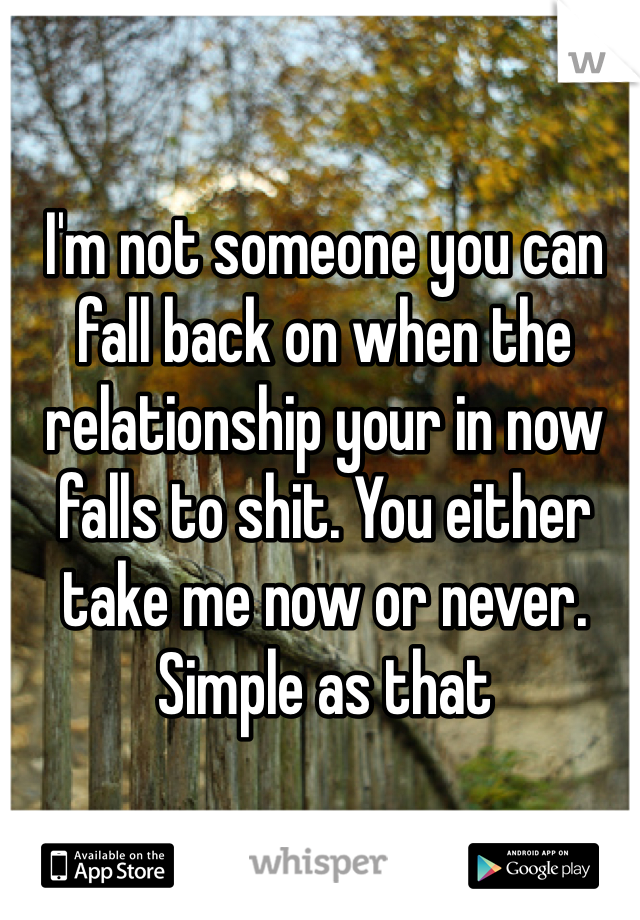 I'm not someone you can fall back on when the relationship your in now falls to shit. You either take me now or never. Simple as that