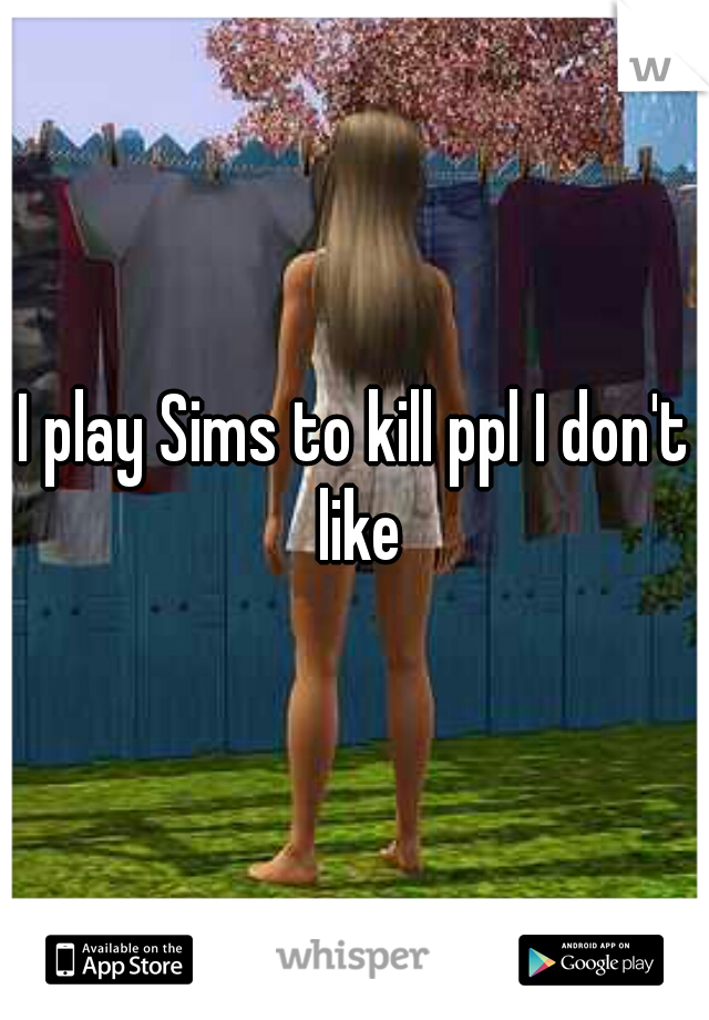 I play Sims to kill ppl I don't like