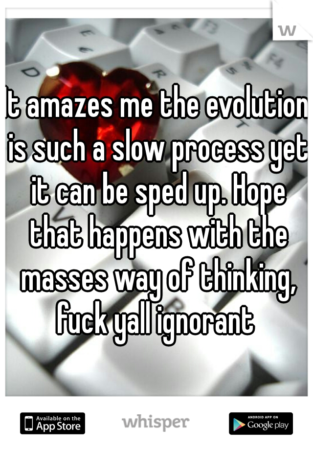 It amazes me the evolution is such a slow process yet it can be sped up. Hope that happens with the masses way of thinking, fuck yall ignorant 