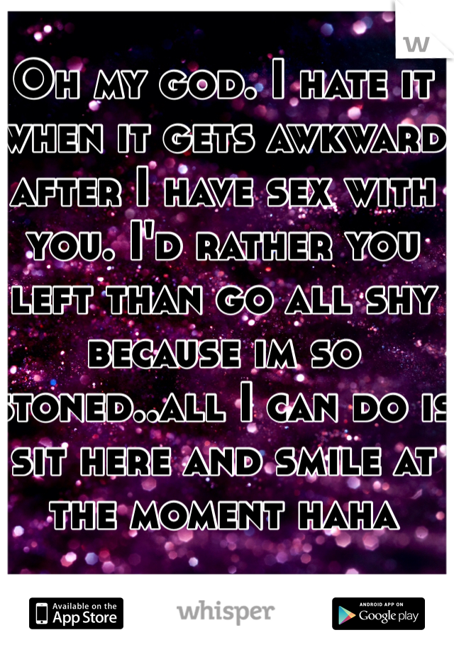 Oh my god. I hate it when it gets awkward after I have sex with you. I'd rather you left than go all shy because im so stoned..all I can do is sit here and smile at the moment haha