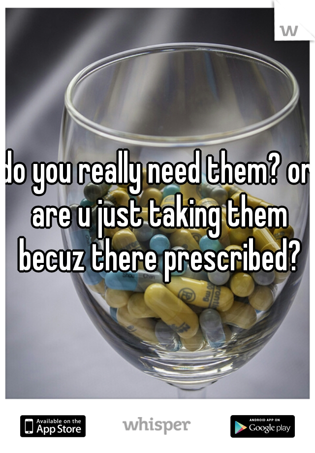 do you really need them? or are u just taking them becuz there prescribed?