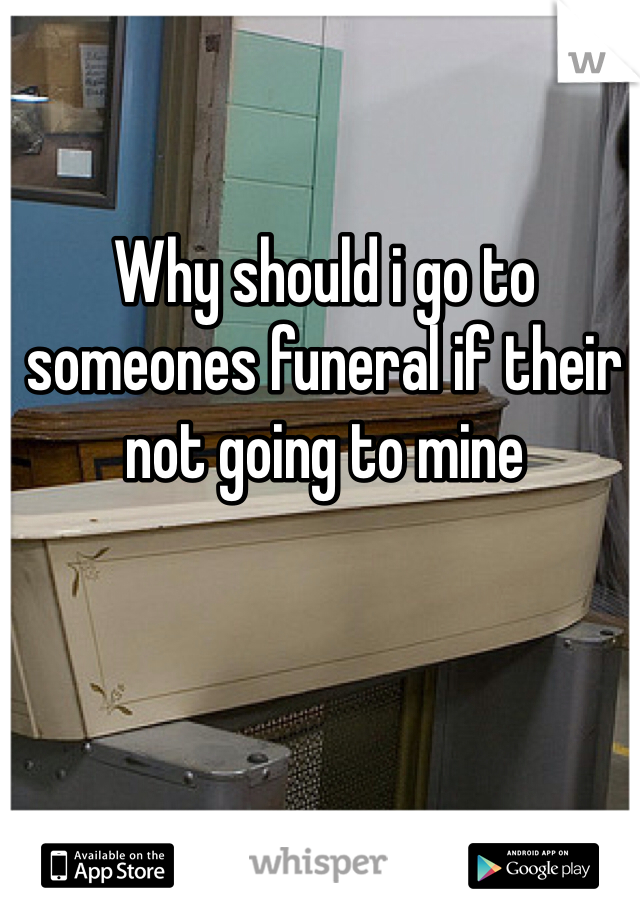 Why should i go to someones funeral if their not going to mine 