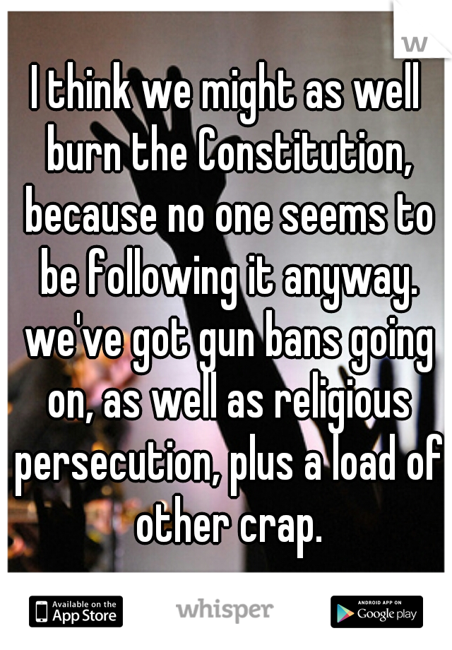 I think we might as well burn the Constitution, because no one seems to be following it anyway. we've got gun bans going on, as well as religious persecution, plus a load of other crap.