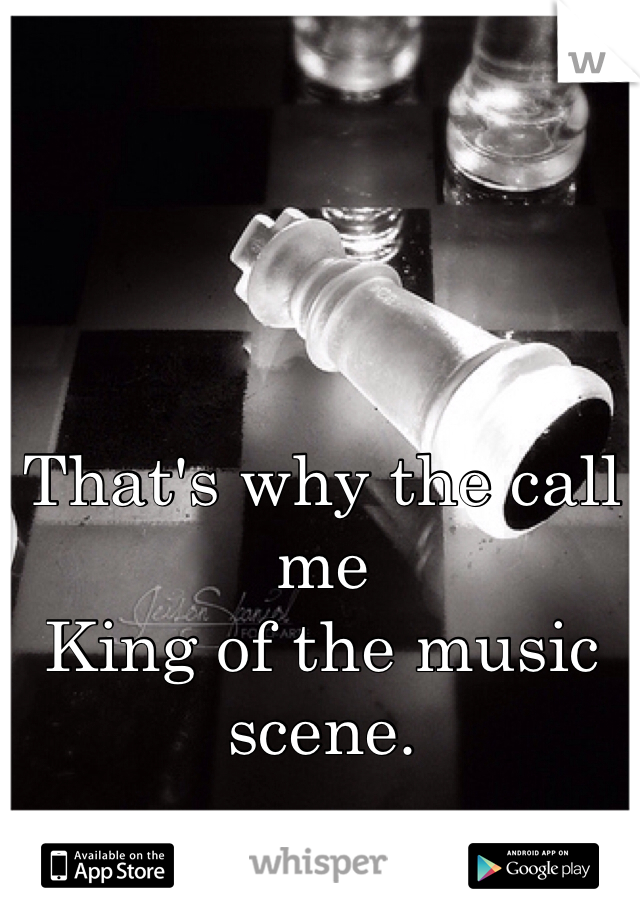 That's why the call me 
King of the music scene.