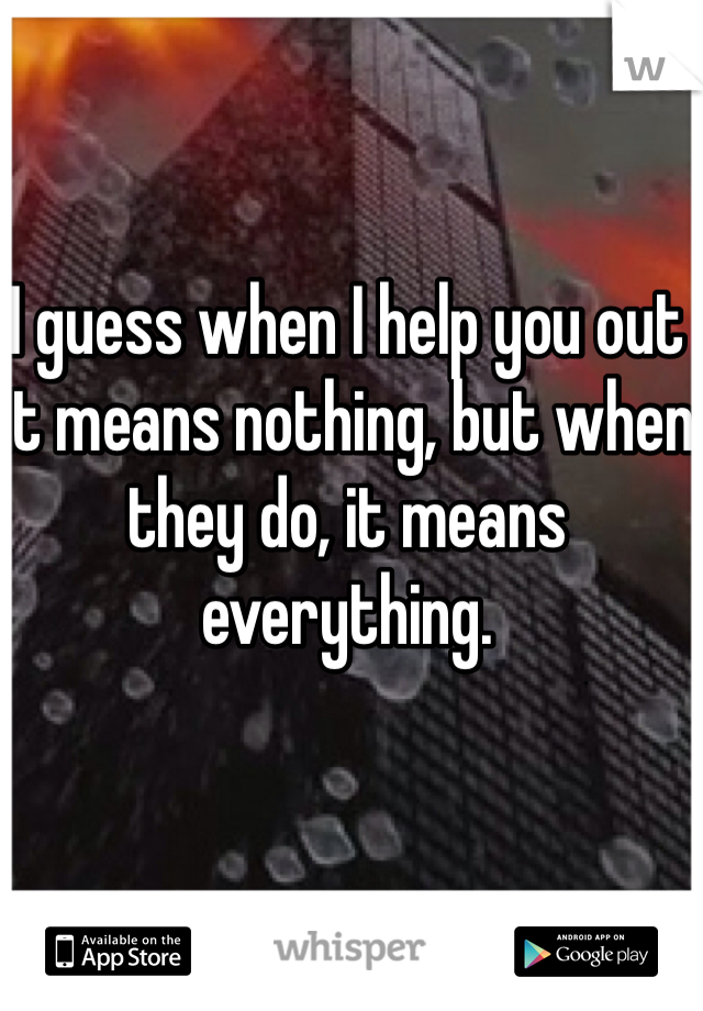 I guess when I help you out it means nothing, but when they do, it means everything.