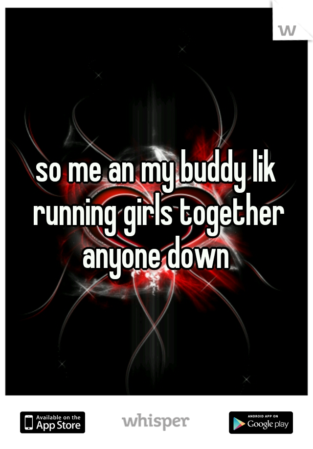 so me an my buddy lik running girls together anyone down 
