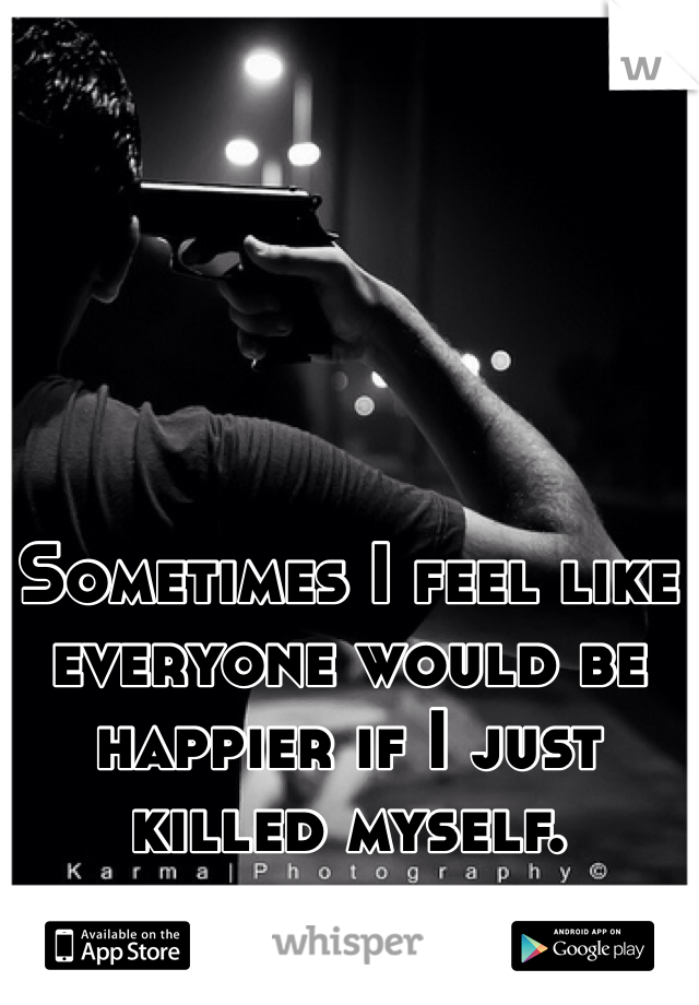 Sometimes I feel like everyone would be happier if I just killed myself. 