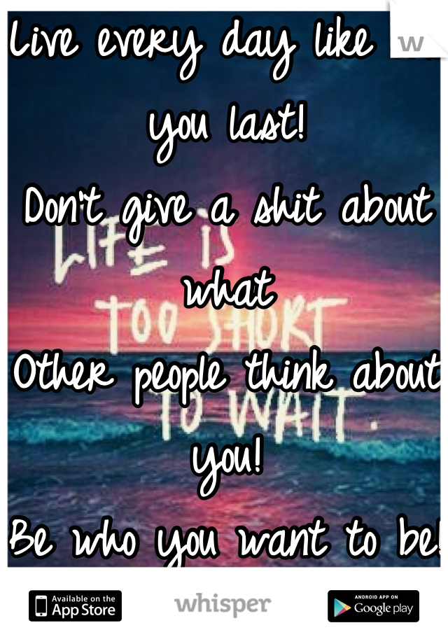 Live every day like it's you last!
Don't give a shit about what 
Other people think about you! 
Be who you want to be! 