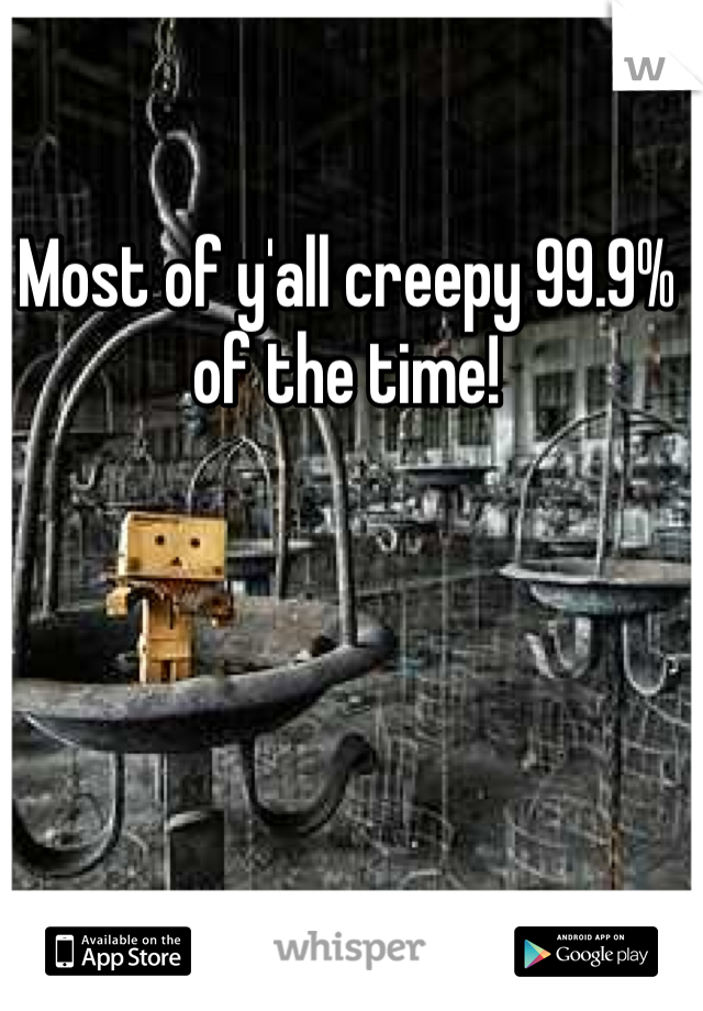 Most of y'all creepy 99.9% of the time!