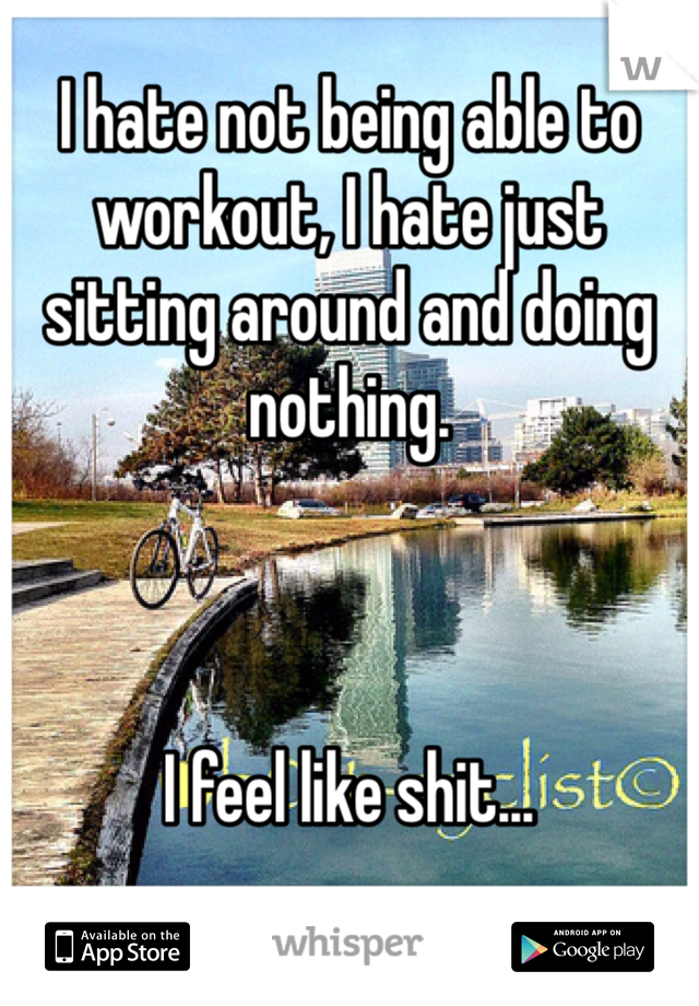 I hate not being able to workout, I hate just sitting around and doing nothing. 



I feel like shit... 