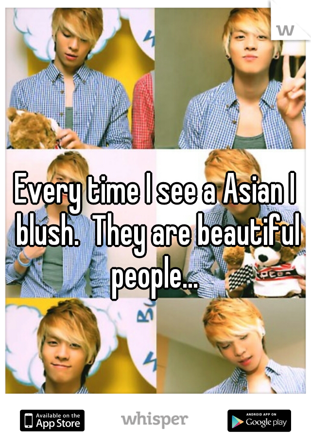 Every time I see a Asian I blush.  They are beautiful people... 