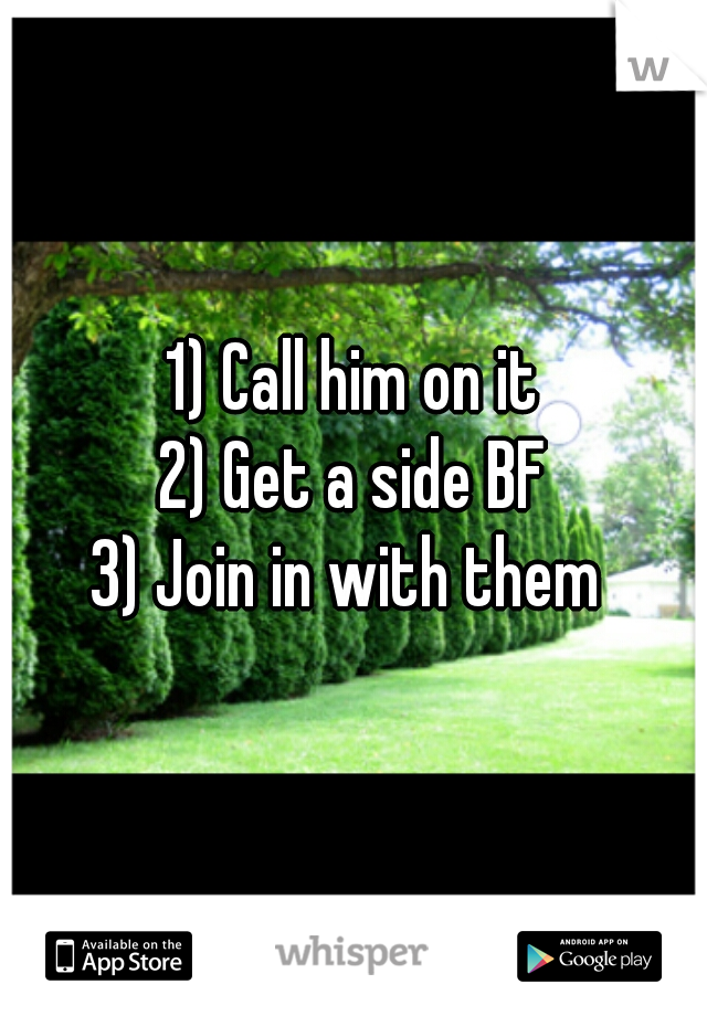 1) Call him on it
2) Get a side BF
3) Join in with them 
