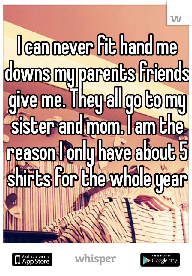 I can never fit hand me downs my parents friends give me. They all go to my sister and mom. I am the reason I only have about 5 shirts for the whole year

