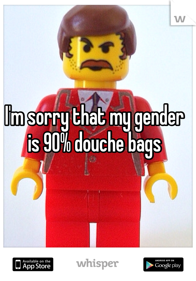 I'm sorry that my gender is 90% douche bags