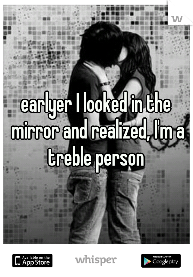 earlyer I looked in the mirror and realized, I'm a treble person 