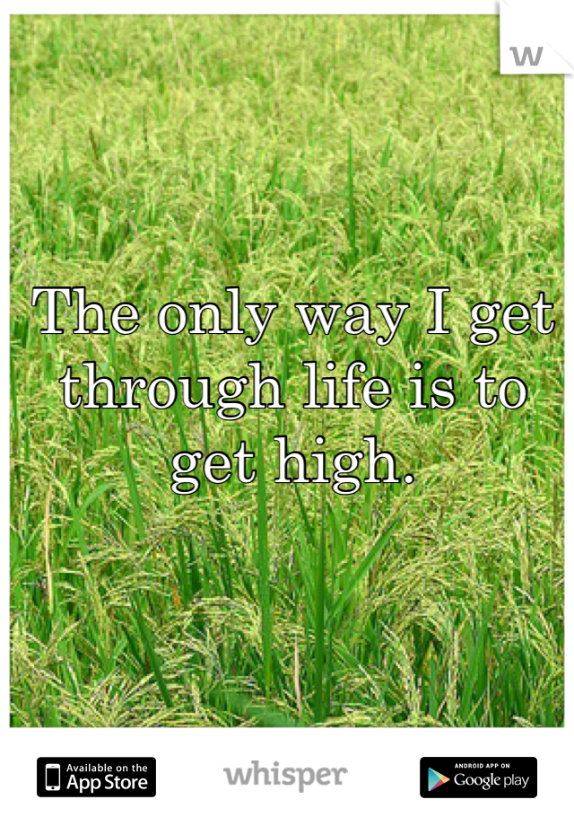 The only way I get through life is to get high. 
