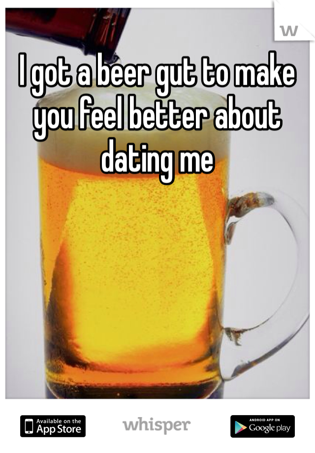 I got a beer gut to make you feel better about dating me 