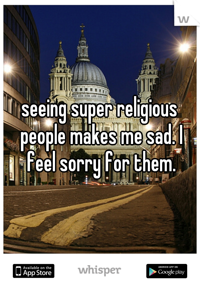 seeing super religious people makes me sad. I feel sorry for them.