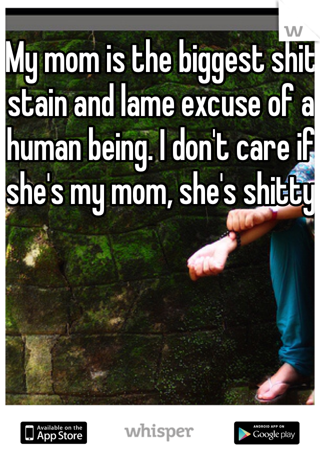 My mom is the biggest shit stain and lame excuse of a human being. I don't care if she's my mom, she's shitty
