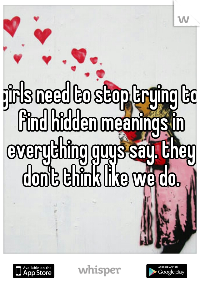 girls need to stop trying to find hidden meanings in everything guys say. they don't think like we do.