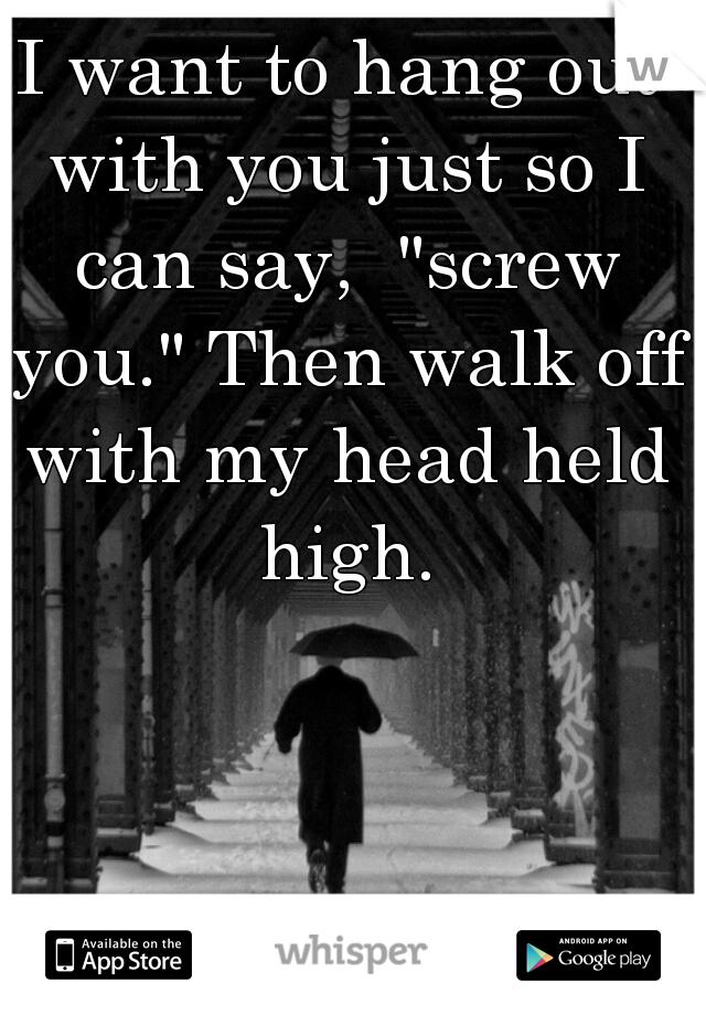 I want to hang out with you just so I can say,  "screw you." Then walk off with my head held high.