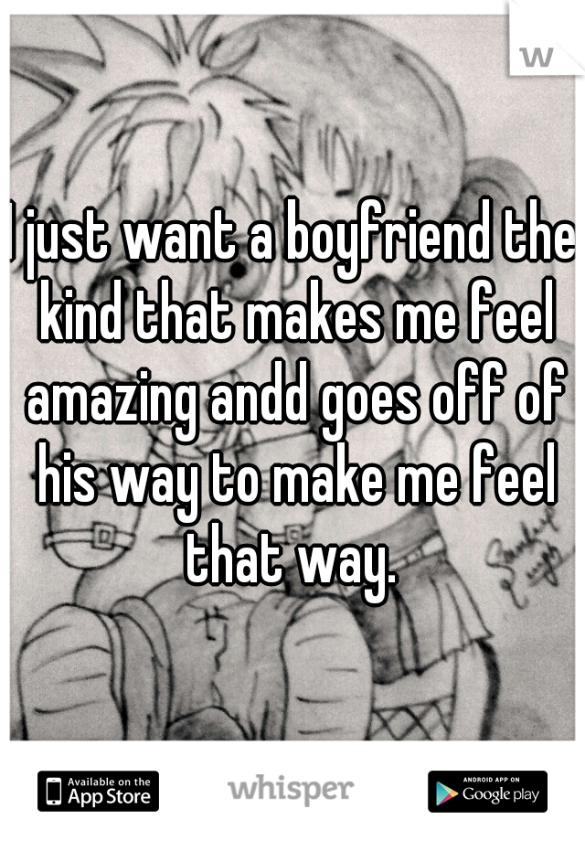 I just want a boyfriend the kind that makes me feel amazing andd goes off of his way to make me feel that way. 