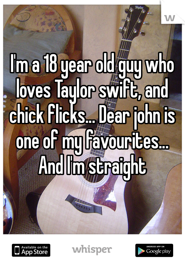 I'm a 18 year old guy who loves Taylor swift, and chick flicks... Dear john is one of my favourites... And I'm straight  