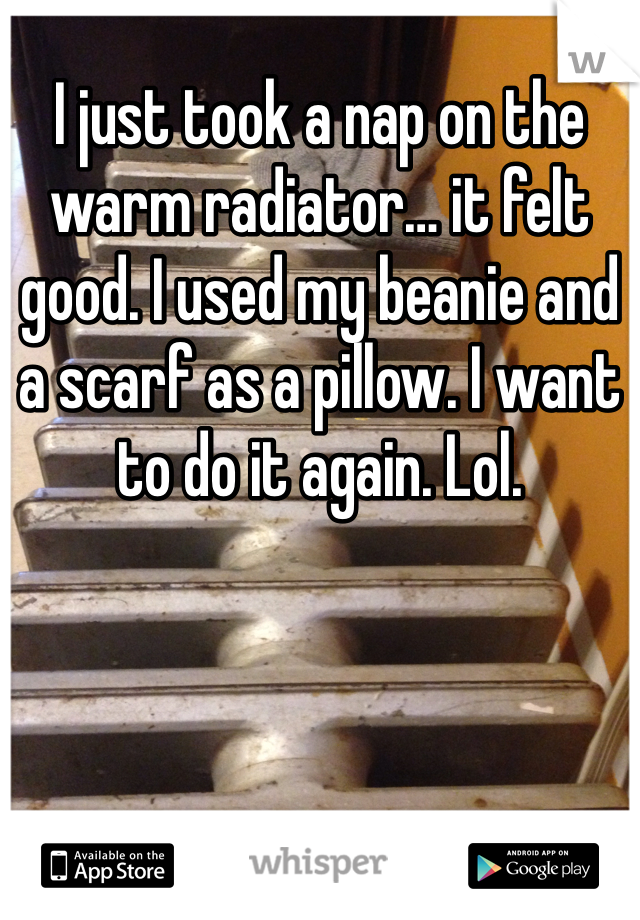 I just took a nap on the warm radiator… it felt good. I used my beanie and a scarf as a pillow. I want to do it again. Lol. 