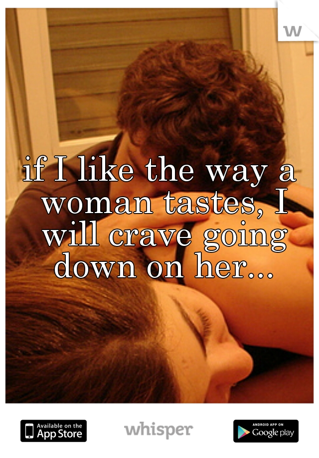 if I like the way a woman tastes, I will crave going down on her...