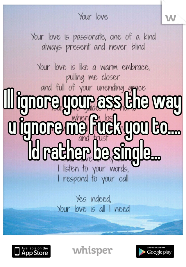 Ill ignore your ass the way u ignore me fuck you to.... Id rather be single...