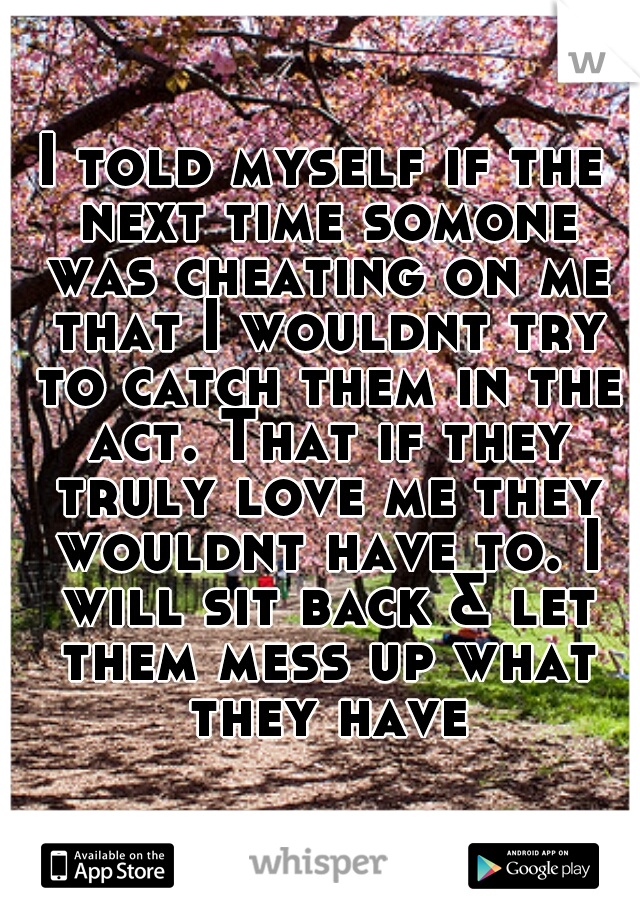 I told myself if the next time somone was cheating on me that I wouldnt try to catch them in the act. That if they truly love me they wouldnt have to. I will sit back & let them mess up what they have
