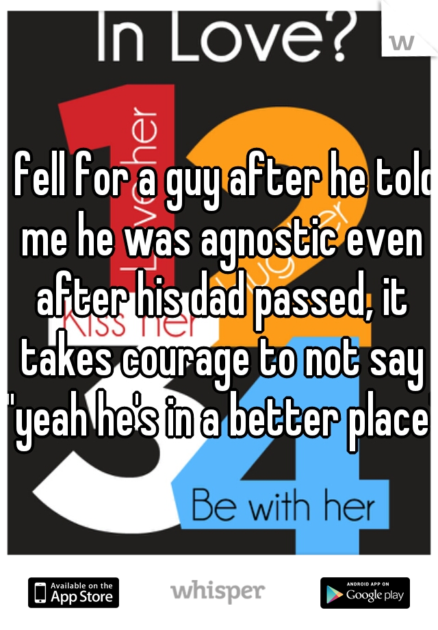 I fell for a guy after he told me he was agnostic even after his dad passed, it takes courage to not say "yeah he's in a better place".