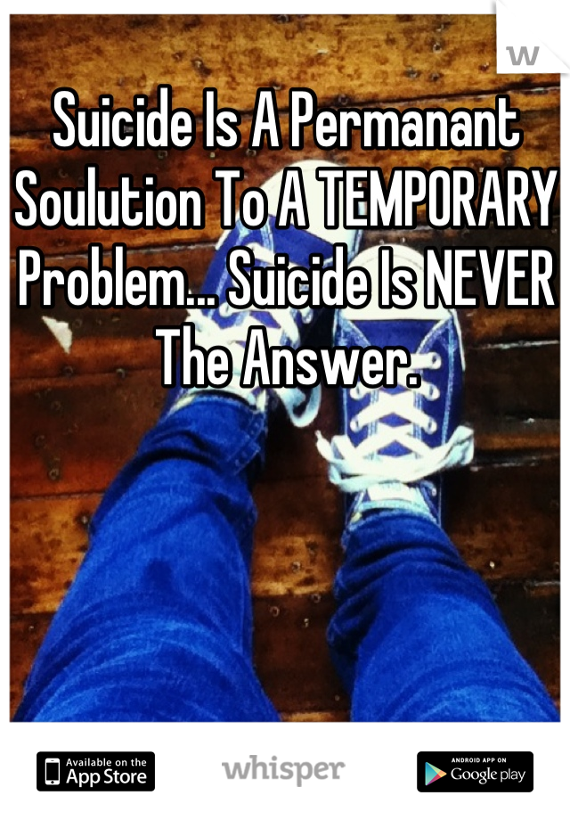 Suicide Is A Permanant Soulution To A TEMPORARY Problem... Suicide Is NEVER The Answer.