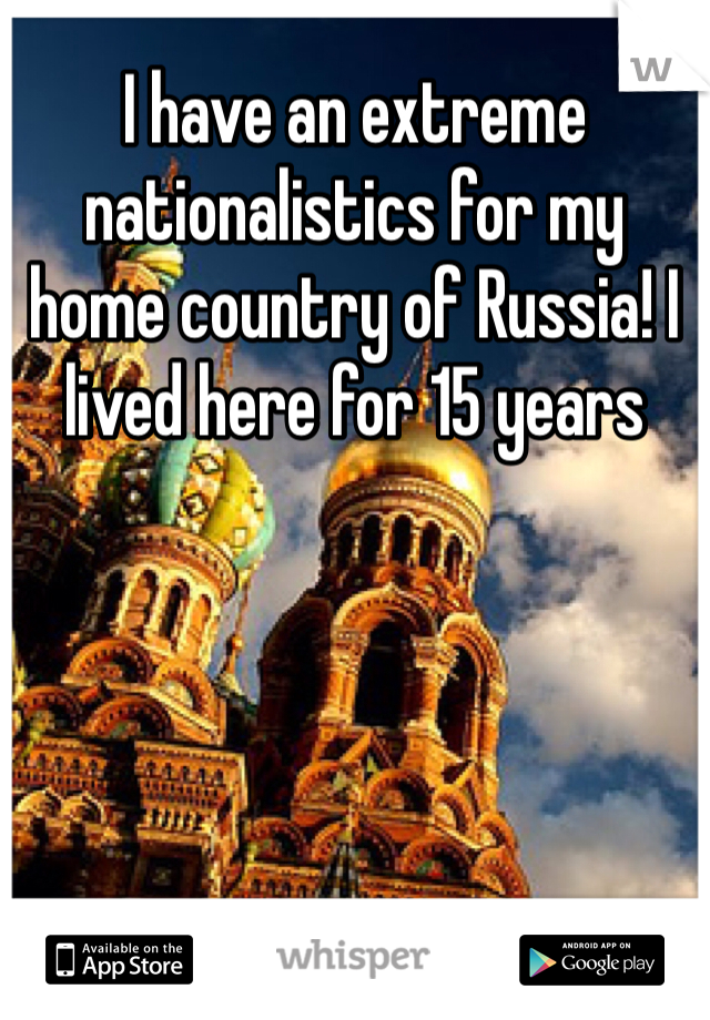 I have an extreme  nationalistics for my home country of Russia! I lived here for 15 years
