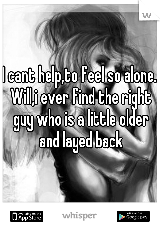 I cant help,to feel so alone. Will,i ever find the right guy who is a little older and layed back