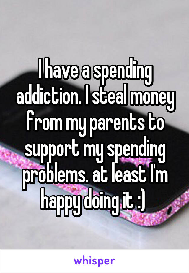 I have a spending addiction. I steal money from my parents to support my spending problems. at least I'm happy doing it :) 