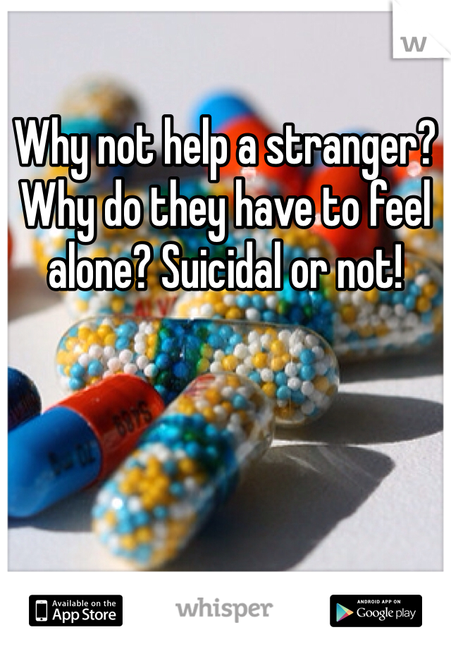 Why not help a stranger? Why do they have to feel alone? Suicidal or not!