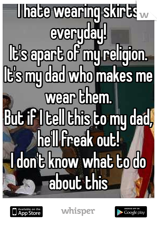 I hate wearing skirts everyday!
It's apart of my religion. 
It's my dad who makes me wear them. 
But if I tell this to my dad, he'll freak out! 
I don't know what to do about this 
