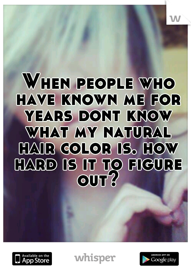  When people who have known me for years dont know what my natural hair color is. how hard is it to figure out?