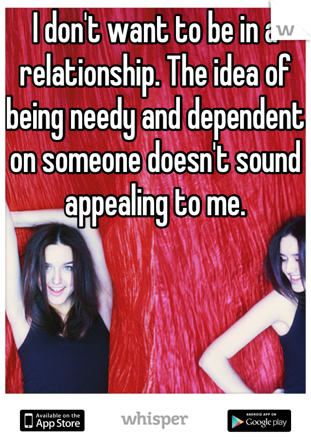 I don't want to be in a relationship. The idea of being needy and dependent on someone doesn't sound appealing to me.