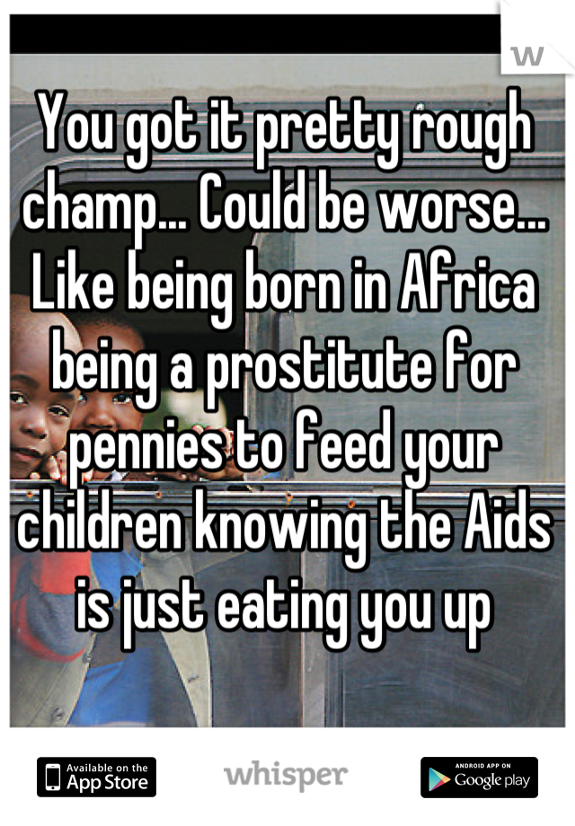 You got it pretty rough champ... Could be worse...
Like being born in Africa being a prostitute for pennies to feed your children knowing the Aids is just eating you up