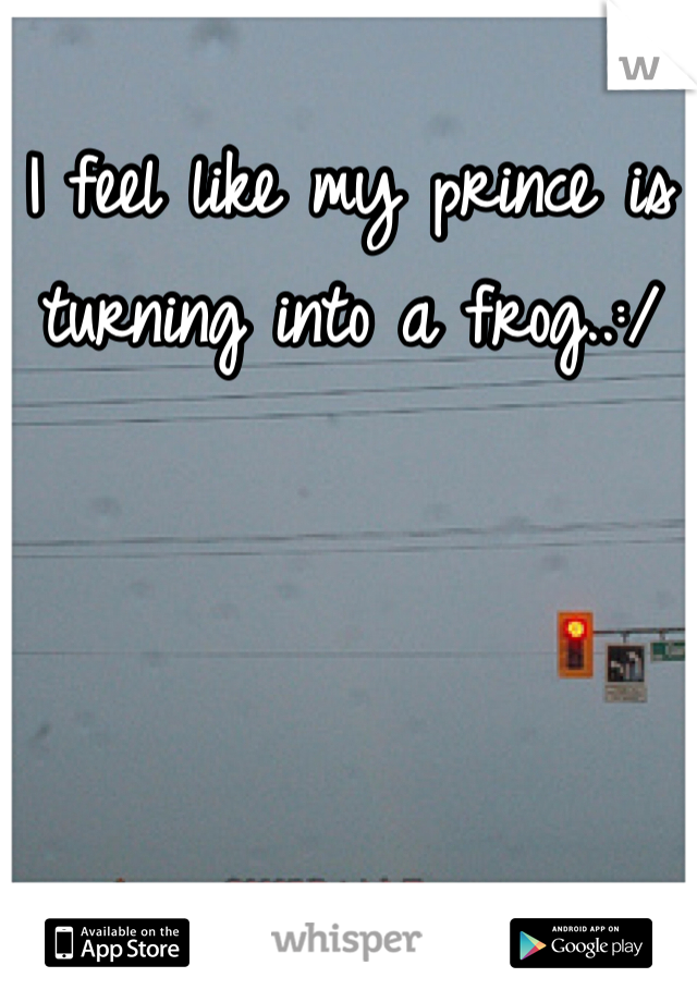 I feel like my prince is turning into a frog..:/