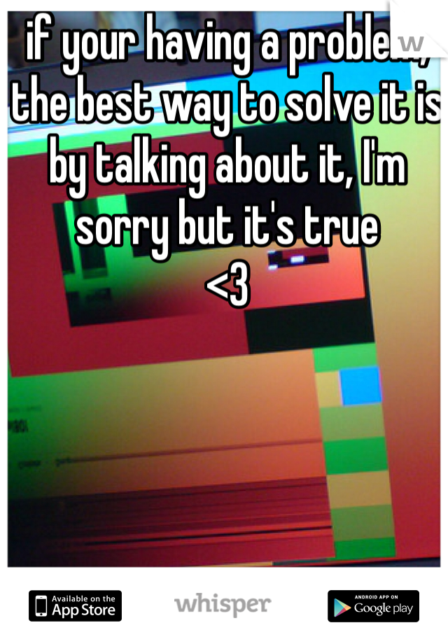if your having a problem, the best way to solve it is by talking about it, I'm sorry but it's true
<3