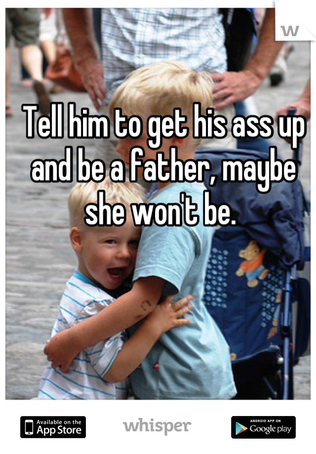 Tell him to get his ass up and be a father, maybe she won't be. 
