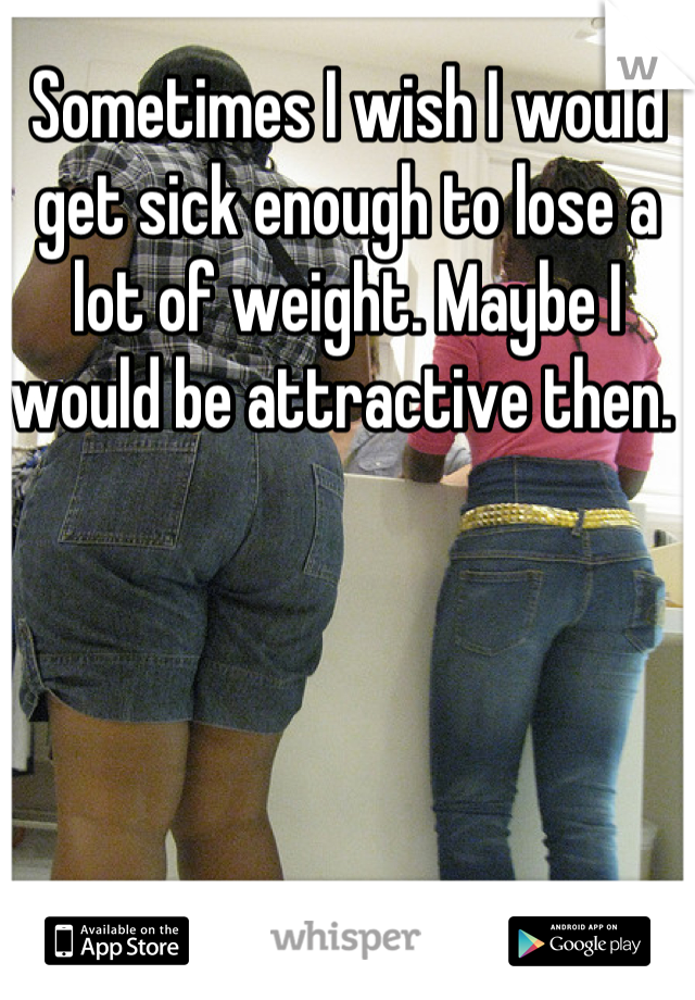 Sometimes I wish I would get sick enough to lose a lot of weight. Maybe I would be attractive then. 