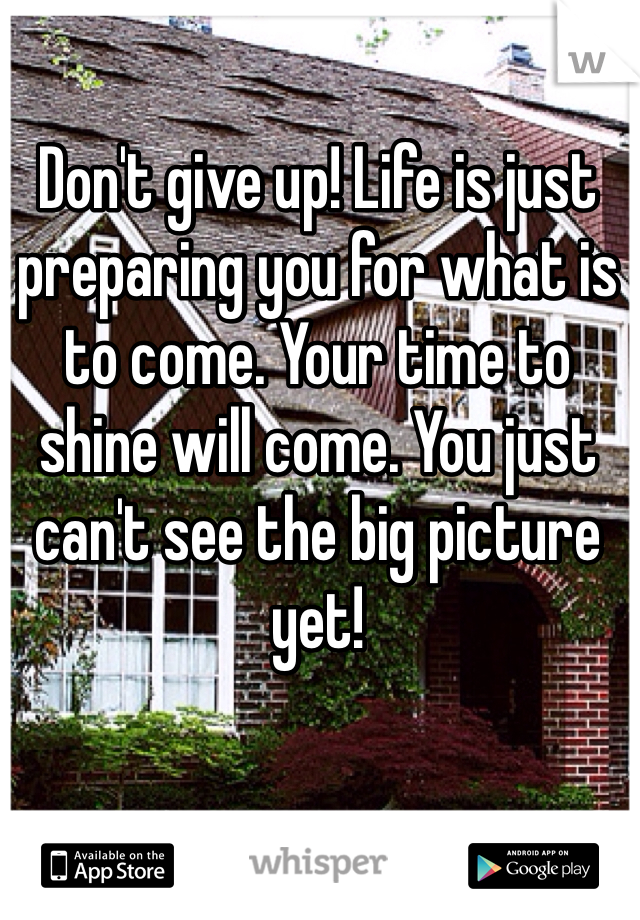Don't give up! Life is just preparing you for what is to come. Your time to shine will come. You just can't see the big picture yet!