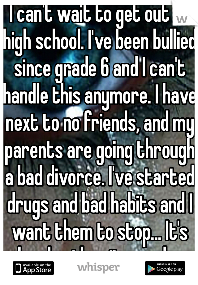 I can't wait to get out of high school. I've been bullied since grade 6 and I can't handle this anymore. I have next to no friends, and my parents are going through a bad divorce. I've started drugs and bad habits and I want them to stop... It's harder than it sounds..