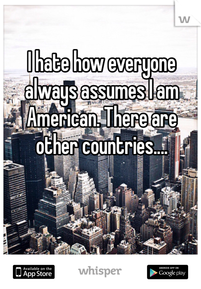 I hate how everyone always assumes I am American. There are other countries....