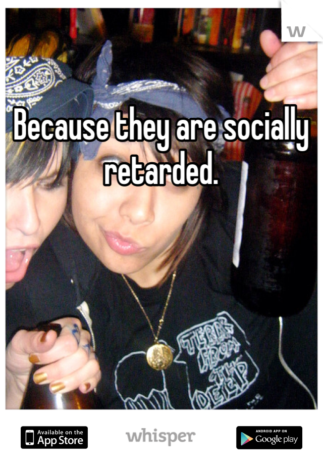 Because they are socially retarded.
